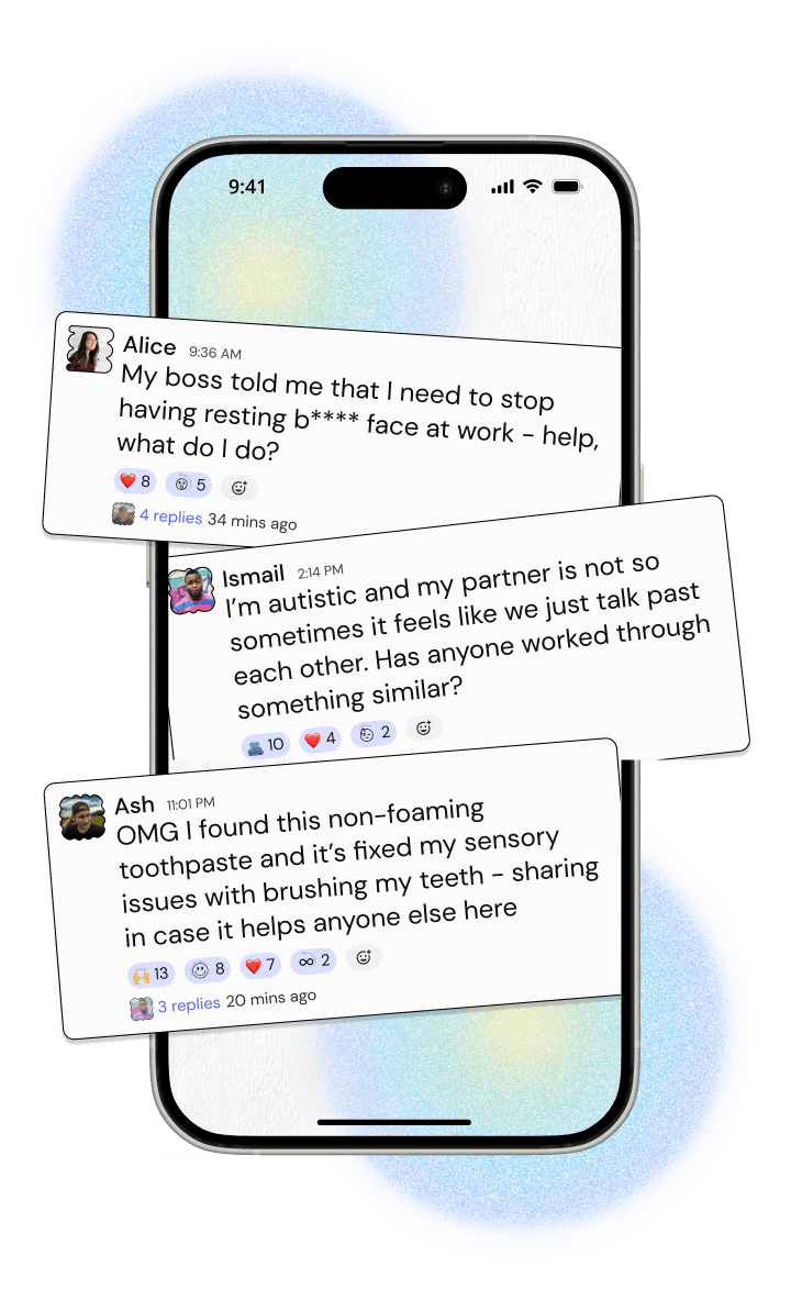 A phone with three messages popping out of it. The first reads 'My boss told me that I need to stop having resting b**** face at work - help, what do I do?' and has 4 replies. The second reads 'I'm autistic and my partner is not so sometimes it feels like we just talk past each other. Has anyone worked through something similar?' and has 6 replies. The last reads 'OMG I found this non-foaming toothpaste and it's fixed my sensory issues with brushing my teeth - sharing in case it helps anyone else here' and it has 3 replies.