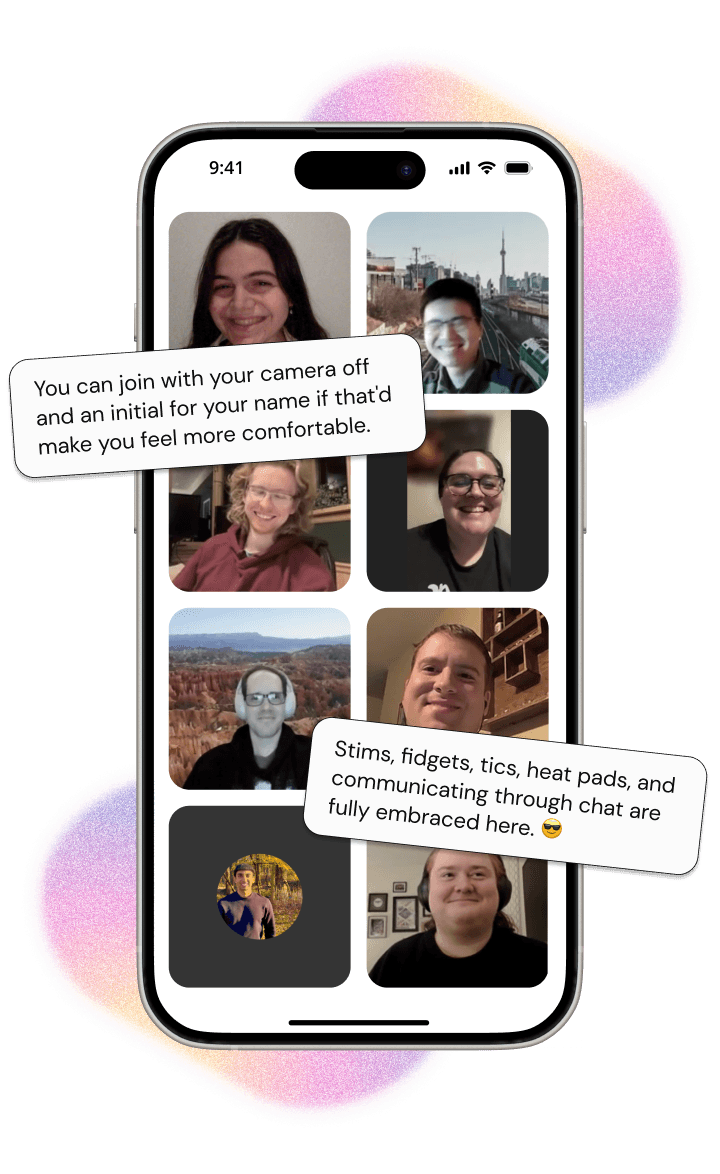 A phone with images of diverse community members in a zoom call. On the upper-left is a text bubble reading: 'You can join with your camera off and an initial for your name if that'd make you feel more comfortable'. On the lower-right is a text bubble reading: 'Stims, fidgets, tics, heat pads, and communicating through chat are fully embraced here.'