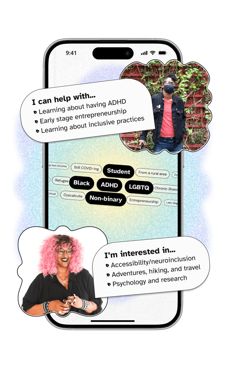 A phone with two people's profiles abstracted. On the top is a black non-binary person wearing a face mask and leaning on a cane with a bubble saying 'I can help with... Learning about ADHD, Early stage entrepreneurship, and Learning about inclusive practices. On the bottom is a black non-binary person with pink hair and a fidget toy with a bubble saying 'I'm interested in... Accessibility/neuroinclusion, Adventures, hiking, and travel, and Psychology and research. Between them is a list of tags about their lived experience. Shared tags are highlighted in the middle and include 'student', 'black', 'non-binary', 'LGBTQ+', and 'ADHD'.