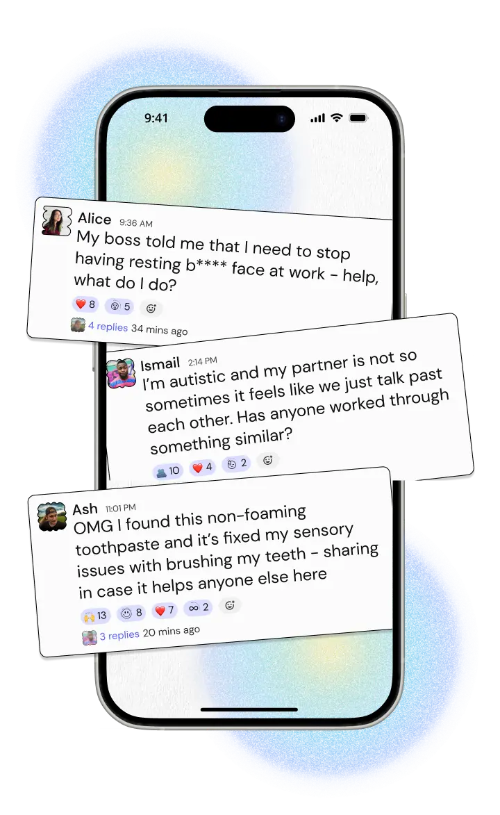 A phone with three messages popping out of it. The first reads 'My boss told me that I need to stop having resting b**** face at work - help, what do I do?' and has 4 replies. The second reads 'I'm autistic and my partner is not so sometimes it feels like we just talk past each other. Has anyone worked through something similar?' and has 6 replies. The last reads 'OMG I found this non-foaming toothpaste and it's fixed my sensory issues with brushing my teeth - sharing in case it helps anyone else here' and it has 3 replies.