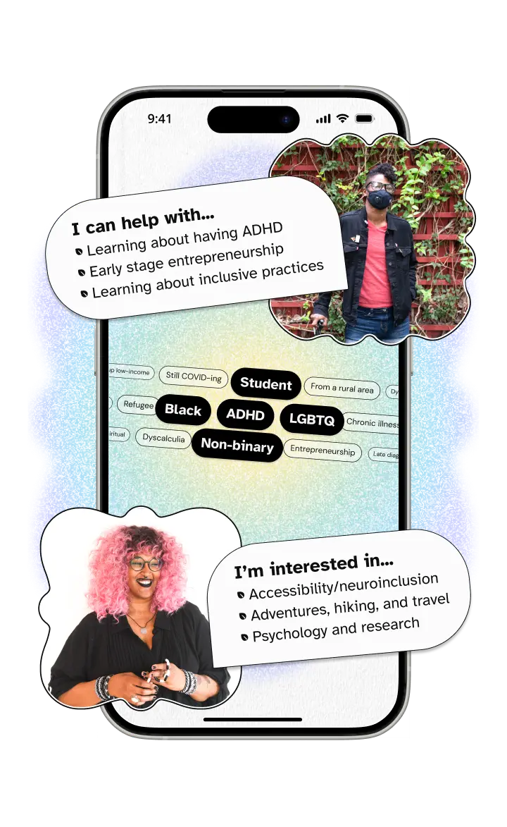 A phone with two people's profiles abstracted. On the top is a black non-binary person wearing a face mask and leaning on a cane with a bubble saying 'I can help with... Learning about ADHD, Early stage entrepreneurship, and Learning about inclusive practices. On the bottom is a black non-binary person with pink hair and a fidget toy with a bubble saying 'I'm interested in... Accessibility/neuroinclusion, Adventures, hiking, and travel, and Psychology and research. Between them is a list of tags about their lived experience. Shared tags are highlighted in the middle and include 'student', 'black', 'non-binary', 'LGBTQ+', and 'ADHD'.
